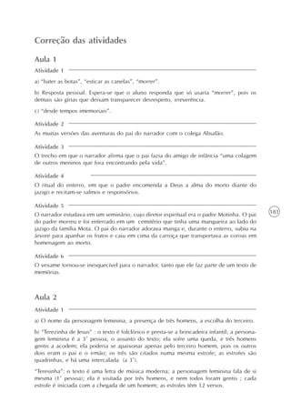 181
A intertextualidade
Unidade4
Correção das atividades
Aula 1
a) “bater as botas”, “esticar as canelas”, “morrer”.
b) Resposta pessoal. Espera-se que o aluno responda que só usaria “morrer”, pois os
demais são gírias que deixam transparecer desrespeito, irreverência.
c) “desde tempos imemoriais”.
As muitas versões das aventuras do pai do narrador com o colega Absalão.
O trecho em que o narrador afirma que o pai fazia do amigo de infância “uma colagem
de outros meninos que fora encontrando pela vida”.
O ritual do enterro, em que o padre encomenda a Deus a alma do morto diante do
jazigo e recitam-se salmos e responsórios.
O narrador estudava em um seminário, cujo diretor espiritual era o padre Motinha. O pai
do padre morreu e foi enterrado em um cemitério que tinha uma mangueira ao lado do
jazigo da família Mota. O pai do narrador adorava manga e, durante o enterro, subiu na
árvore para apanhar os frutos e caiu em cima da carroça que transportava as coroas em
homenagem ao morto.
O vexame tornou-se inesquecível para o narrador, tanto que ele faz parte de um texto de
memórias.
Atividade 1
Atividade 2
Atividade 3
Atividade 4
Atividade 5
Atividade 6
Aula 2
a) O nome da personagem feminina, a presença de três homens, a escolha do terceiro.
b) “Terezinha de Jesus” : o texto é folclórico e presta-se a brincadeira infantil; a persona-
gem feminina é a 3ª pessoa, o assunto do texto; ela sofre uma queda, e três homens
gentis a acodem; ela poderia se apaixonar apenas pelo terceiro homem, pois os outros
dois eram o pai e o irmão; os três são citados numa mesma estrofe; as estrofes são
quadrinhas, e há uma intercalada (a 3ª).
“Teresinha”: o texto é uma letra de música moderna; a personagem feminina fala de si
mesma (1ª pessoa); ela é visitada por três homens, e nem todos foram gentis ; cada
estrofe é iniciada com a chegada de um homem; as estrofes têm 12 versos.
Atividade 1
 