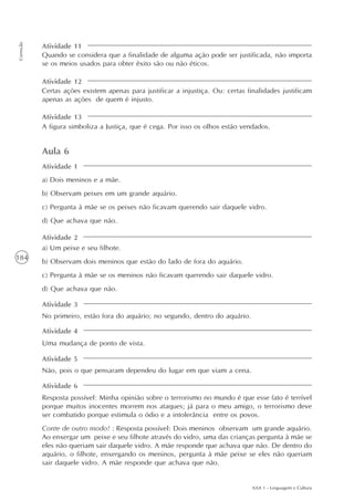 AAA 1 - Linguagem e Cultura
184
Correção
Aula 6
a) Dois meninos e a mãe.
b) Observam peixes em um grande aquário.
c) Pergunta à mãe se os peixes não ficavam querendo sair daquele vidro.
d) Que achava que não.
a) Um peixe e seu filhote.
b) Observam dois meninos que estão do lado de fora do aquário.
c) Pergunta à mãe se os meninos não ficavam querendo sair daquele vidro.
d) Que achava que não.
No primeiro, estão fora do aquário; no segundo, dentro do aquário.
Uma mudança de ponto de vista.
Não, pois o que pensaram dependeu do lugar em que viam a cena.
Resposta possível: Minha opinião sobre o terrorismo no mundo é que esse fato é terrível
porque muitos inocentes morrem nos ataques; já para o meu amigo, o terrorismo deve
ser combatido porque estimula o ódio e a intolerância entre os povos.
Conte de outro modo! : Resposta possível: Dois meninos observam um grande aquário.
Ao enxergar um peixe e seu filhote através do vidro, uma das crianças pergunta à mãe se
eles não queriam sair daquele vidro. A mãe responde que achava que não. De dentro do
aquário, o filhote, enxergando os meninos, pergunta à mãe peixe se eles não queriam
sair daquele vidro. A mãe responde que achava que não.
Atividade 1
Atividade 2
Atividade 3
Atividade 4
Atividade 5
Atividade 6
Atividade 11
Atividade 12
Atividade 13
Quando se considera que a finalidade de alguma ação pode ser justificada, não importa
se os meios usados para obter êxito são ou não éticos.
Certas ações existem apenas para justificar a injustiça. Ou: certas finalidades justificam
apenas as ações de quem é injusto.
A figura simboliza a Justiça, que é cega. Por isso os olhos estão vendados.
 
