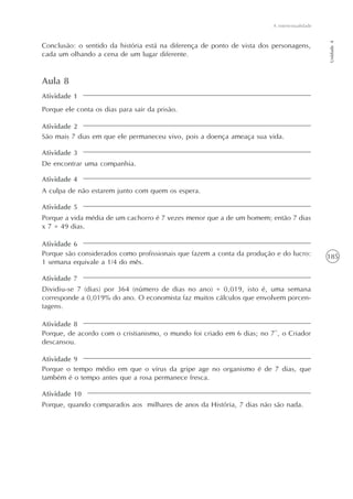 185
A intertextualidade
Unidade4
Conclusão: o sentido da história está na diferença de ponto de vista dos personagens,
cada um olhando a cena de um lugar diferente.
Aula 8
Porque ele conta os dias para sair da prisão.
São mais 7 dias em que ele permaneceu vivo, pois a doença ameaça sua vida.
De encontrar uma companhia.
A culpa de não estarem junto com quem os espera.
Porque a vida média de um cachorro é 7 vezes menor que a de um homem; então 7 dias
x 7 = 49 dias.
Porque são considerados como profissionais que fazem a conta da produção e do lucro:
1 semana equivale a 1/4 do mês.
Dividiu-se 7 (dias) por 364 (número de dias no ano) = 0,019, isto é, uma semana
corresponde a 0,019% do ano. O economista faz muitos cálculos que envolvem porcen-
tagens.
Porque, de acordo com o cristianismo, o mundo foi criado em 6 dias; no 7º, o Criador
descansou.
Porque o tempo médio em que o vírus da gripe age no organismo é de 7 dias, que
também é o tempo antes que a rosa permanece fresca.
Porque, quando comparados aos milhares de anos da História, 7 dias não são nada.
Atividade 2
Atividade 3
Atividade 4
Atividade 5
Atividade 6
Atividade 7
Atividade 8
Atividade 9
Atividade 10
Atividade 1
 