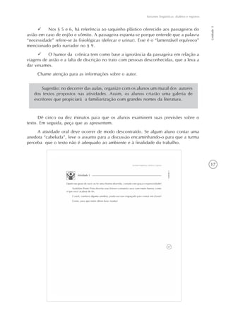 17
Variantes lingüísticas: dialetos e registros
Unidade1
Nos § 5 e 6, há referência ao saquinho plástico oferecido aos passageiros do
avião em caso de enjôo e vômito. A passageira espanta-se porque entende que a palavra
“necessidade” refere-se às fisiológicas (defecar e urinar). Esse é o “lamentável equívoco”
mencionado pelo narrador no § 9.
O humor da crônica tem como base a ignorância da passageira em relação a
viagens de avião e a falta de discrição no trato com pessoas desconhecidas, que a leva a
dar vexames.
Chame atenção para as informações sobre o autor.
Dê cinco ou dez minutos para que os alunos examinem suas previsões sobre o
texto. Em seguida, peça que as apresentem.
A atividade oral deve ocorrer de modo descontraído. Se algum aluno contar uma
anedota “cabeluda”, leve o assunto para a discussão encaminhando-o para que a turma
perceba que o texto não é adequado ao ambiente e à finalidade do trabalho.
Sugestão: no decorrer das aulas, organize com os alunos um mural dos autores
dos textos propostos nas atividades. Assim, os alunos criarão uma galeria de
escritores que propiciará a familiarização com grandes nomes da literatura.
 