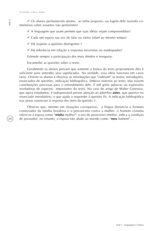 AAA 1 - Linguagem e Cultura
20
Sociedade, cultura, língua
Aula2
Os alunos permanecem atentos ao tema proposto, ou fogem dele fazendo co-
mentários sobre assuntos não pertinentes?
A linguagem que usam permite que suas idéias sejam compreendidas?
Cada um espera sua vez de falar ou vários falam ao mesmo tempo?
Há respeito a opiniões divergentes ?
Há tolerância em relação a respostas incorretas ou inadequadas?
Estimule sempre a participação dos mais tímidos e inseguros.
Encaminhe as questões sobre o texto.
Geralmente os alunos pensam que somente a leitura do texto propriamente dito é
suficiente para entender seus significados. Na verdade, essa idéia funciona em casos
raros. Oriente os alunos a observar as informações que “rodeiam” os textos: introduções,
enunciados de questões, indicação bibliográfica. Embora externas ao texto, elas trazem
contribuições preciosas para o entendimento dele. É útil grifar palavras ou expressões
reveladoras de aspectos importantes do texto. No caso do artigo de Walter Ceneviva,
que agora estudamos, é indispensável prestar atenção ao advérbio antes, que aparece no
enunciado introdutório, e que ajuda a responder à questão 1b. A indicação bibliográfica
traz pistas essenciais à resposta dos itens da questão 1.
Observe que, mesmo em situações corriqueiras, a língua denuncia o formato
conservador da família brasileira e o preconceito contra a mulher: o homem costuma
referir-se à esposa como “minha mulher”: o uso do possessivo (minha) indica a condição
de possuidor; no entanto, a esposa não alude ao marido como “meu homem”...
 