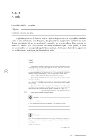 AAA 1 - Linguagem e Cultura
24
Aula 3
A gíria
Entender a noção de gíria.
Objetivo
A gíria faz parte do dialeto de função. A gíria de grupos não aceitos pela sociedade,
como o dos pichadores, dos drogados, dos presidiários, surge como elemento de auto-
defesa, por isso inclui um vocabulário só entendido por seus membros. Com o passar do
tempo e à medida que certos termos vão sendo conhecidos por outros grupos, acabam
por se difundir e ser incorporados pelo léxico comum. Aceitos nos dicionários, aparecem
em verbetes com a designação abreviada de gíria.
Esta aula trabalha com gíria.
 