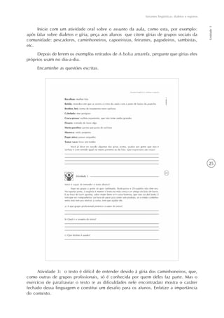 25
Variantes lingüísticas: dialetos e registros
Unidade1
Inicie com um atividade oral sobre o assunto da aula, como esta, por exemplo:
após falar sobre dialetos e gíria, peça aos alunos que citem gírias de grupos sociais da
comunidade: pescadores, caminhoneiros, capoeiristas, feirantes, pagodeiros, sambistas,
etc.
Depois de lerem os exemplos retirados de A bolsa amarela, pergunte que gírias eles
próprios usam no dia-a-dia.
Encaminhe as questões escritas.
Atividade 3: o texto é difícil de entender devido à gíria dos caminhoneiros, que,
como outras de grupos profissionais, só é conhecida por quem deles faz parte. Mas o
exercício de parafrasear o texto (e as dificuldades nele encontradas) mostra o caráter
fechado dessa linguagem e constitui um desafio para os alunos. Enfatize a importância
do contexto.
 