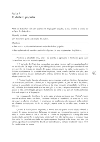 27
Aula 4
O dialeto popular
a) Perceber a equivalência comunicativa do dialeto popular.
b) Ler verbete de dicionário e entender algumas de suas convenções lingüísticas.
Objetivos
Promova a atividade oral, antes da escrita, e aproveite o momento para fazer
comentários sobre os seguintes pontos:
A inclusão de Zé da Luz numa obra que reúne os cem melhores poetas brasilei-
ros do século XX (veja a indicação bibliográfica) é uma prova de que não deve haver
preconceito em relação ao dialeto de grupos sociais pouco ou nada escolarizados. Os
dialetos equivalem-se do ponto de vista lingüístico, isto é, não há melhor nem pior, pois
cada um exerce a função comunicativa em seu contexto de uso. Chame a atenção dos
alunos para esse fato.
Na introdução da aula, afirmamos que o poema é um texto literário. As seguintes
características justificam a afirmação: a linguagem é poética e, por se tratar de poema,
explora a sonoridade por meio da métrica e da rima, portanto a finalidade é estética, e
não utilitária; tem intenção de suscitar emoção e prazer; a expressão está em primeiro
plano, e não a informação, já que o tratamento do tema se dá por um modo particular,
único de organizar a linguagem.
Na compreensão detalhada do texto, após a leitura, esclareça que “Polista” é vari-
ante de Paulista, marca do brim. Também conduza o comentário de aspectos do texto
para que os alunos percebam o sentimento de exploração do sertanejo pelo político
socialmente bem situado: no dia da eleição, aquele serve de escada a este, homem de
posição!
Quanto à avaliação das respostas: a menos que se queira avaliar especialmente o
registro do aluno, as respostas dadas por ele devem ser consideradas corretas quando a
idéia é correta. Lembrar que a precisão e clareza na linguagem são conseguidas com
muito estudo, empenho e maturidade intelectual. Isso não significa que o professor deva
descuidar do papel de mediador no aprimoramento lingüístico do aluno, mas sim que
vários aspectos do desempenho devem ser considerados, sempre tendo em vista o nível
de escolaridade da turma.
Além de trabalhar com um poema em linguagem popular, a aula orienta a leitura de
verbete de dicionário.
Um dicionário para cada dupla de alunos.
Material opcional
 