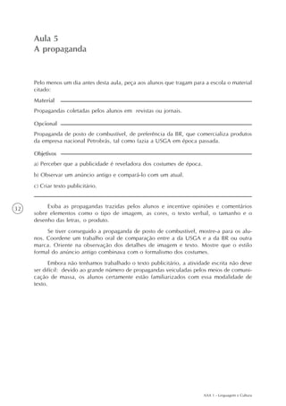 AAA 1 - Linguagem e Cultura
32
A propaganda
Aula5
Aula 5
A propaganda
a) Perceber que a publicidade é reveladora dos costumes de época.
b) Observar um anúncio antigo e compará-lo com um atual.
c) Criar texto publicitário.
Objetivos
Pelo menos um dia antes desta aula, peça aos alunos que tragam para a escola o material
citado:
Propagandas coletadas pelos alunos em revistas ou jornais.
Material
Propaganda de posto de combustível, de preferência da BR, que comercializa produtos
da empresa nacional Petrobrás, tal como fazia a USGA em época passada.
Opcional
Exiba as propagandas trazidas pelos alunos e incentive opiniões e comentários
sobre elementos como o tipo de imagem, as cores, o texto verbal, o tamanho e o
desenho das letras, o produto.
Se tiver conseguido a propaganda de posto de combustível, mostre-a para os alu-
nos. Coordene um trabalho oral de comparação entre a da USGA e a da BR ou outra
marca. Oriente na observação dos detalhes de imagem e texto. Mostre que o estilo
formal do anúncio antigo combinava com o formalismo dos costumes.
Embora não tenhamos trabalhado o texto publicitário, a atividade escrita não deve
ser difícil: devido ao grande número de propagandas veiculadas pelos meios de comuni-
cação de massa, os alunos certamente estão familiarizados com essa modalidade de
texto.
 