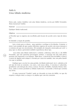 AAA 1 - Linguagem e Cultura
34
Uma fábula moderna
Aula6
Aula 6
Uma fábula moderna
a) Perceber que os registros são escolhidos pelo locutor de acordo com o tipo de intera-
ção.
b) Entender a noção de paródia.
Objetivos
Nesta aula, vamos trabalhar com uma fábula moderna, escrita por Millôr Fernandes.
Tema transversal: Família
Qualquer fábula tradicional.
Material
Leia o texto para os alunos, peça opiniões e verifique se há dúvidas. Comente: o
texto é um exemplo de que usamos diferentes registros de acordo com nossa intenção e
o contexto em que nos encontramos. Dê exemplos de situações vivenciadas por você e
peça que os alunos apresentem também experiências desse tipo.
Leia então uma fábula tradicional e comente a diferença entre ela e a de Millôr
Fernandes, que não apresenta personagens animais: a tartaruga não fala nem pensa,
portanto não representa o ser humano. Além disso, a moral do texto de Millôr é irônica:
a morte de alguém nem sempre é chorada por causa da saudade, mas sim pelos benefí-
cios que se perdem.
Explique que o escritor faz uma paródia da fábula tradicional, isto é, valendo-se de
um tipo de texto já existente, cria outro, com novas idéias. A narrativa é subvertida,
geralmente com intenção de criticar, ironizar. No livro de Millôr, chamado Fábulas fabu-
losas, todos os textos parodiam as fábulas tradicionais, ironizando a moral que constitui
seu fecho.
O tema transversal “Família” pode ser discutido no texto de Millôr, no que diz
respeito à relação entre a criança e os adultos que com ela convivem.
 
