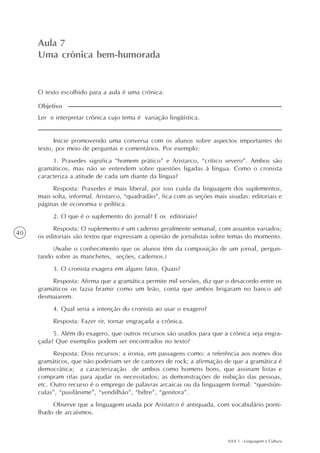 AAA 1 - Linguagem e Cultura
40
Aula 7
Uma crônica bem-humorada
Ler e interpretar crônica cujo tema é variação lingüística.
Objetivo
O texto escolhido para a aula é uma crônica.
Inicie promovendo uma conversa com os alunos sobre aspectos importantes do
texto, por meio de perguntas e comentários. Por exemplo:
1. Praxedes significa “homem prático” e Aristarco, “crítico severo”. Ambos são
gramáticos, mas não se entendem sobre questões ligadas à língua. Como o cronista
caracteriza a atitude de cada um diante da língua?
Resposta: Praxedes é mais liberal, por isso cuida da linguagem dos suplementos,
mais solta, informal. Aristarco, “quadradão”, fica com as seções mais sisudas: editoriais e
páginas de economia e política.
2. O que é o suplemento do jornal? E os editoriais?
Resposta: O suplemento é um caderno geralmente semanal, com assuntos variados;
os editoriais são textos que expressam a opinião de jornalistas sobre temas do momento.
(Avalie o conhecimento que os alunos têm da composição de um jornal, pergun-
tando sobre as manchetes, seções, cadernos.)
3. O cronista exagera em alguns fatos. Quais?
Resposta: Afirma que a gramática permite mil versões, diz que o desacordo entre os
gramáticos os fazia bramir como um leão, conta que ambos brigaram no banco até
desmaiarem.
4. Qual seria a intenção do cronista ao usar o exagero?
Resposta: Fazer rir, tornar engraçada a crônica.
5. Além do exagero, que outros recursos são usados para que a crônica seja engra-
çada? Que exemplos podem ser encontrados no texto?
Resposta: Dois recursos: a ironia, em passagens como: a referência aos nomes dos
gramáticos, que não poderiam ser de cantores de rock; a afirmação de que a gramática é
democrática; a caracterização de ambos como homens bons, que assinam listas e
compram rifas para ajudar os necessitados; as demonstrações de inibição das pessoas,
etc. Outro recurso é o emprego de palavras arcaicas ou da linguagem formal: “questiún-
culas”, “pusilânime”, “vendilhão”, “biltre”, “genitora”.
Observe que a linguagem usada por Aristarco é antiquada, com vocabulário ponti-
lhado de arcaísmos.
 