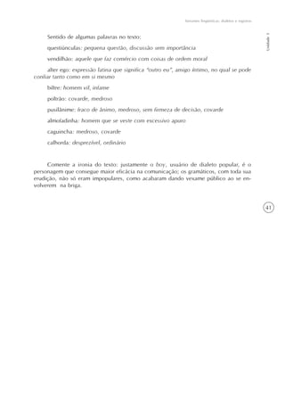 41
Variantes lingüísticas: dialetos e registros
Unidade1
Sentido de algumas palavras no texto:
questiúnculas: pequena questão, discussão sem importância
vendilhão: aquele que faz comércio com coisas de ordem moral
alter ego: expressão latina que significa “outro eu”, amigo íntimo, no qual se pode
confiar tanto como em si mesmo
biltre: homem vil, infame
poltrão: covarde, medroso
pusilânime: fraco de ânimo, medroso, sem firmeza de decisão, covarde
almofadinha: homem que se veste com excessivo apuro
caguincha: medroso, covarde
calhorda: desprezível, ordinário
Comente a ironia do texto: justamente o boy, usuário de dialeto popular, é o
personagem que consegue maior eficácia na comunicação; os gramáticos, com toda sua
erudição, não só eram impopulares, como acabaram dando vexame público ao se en-
volverem na briga.
 