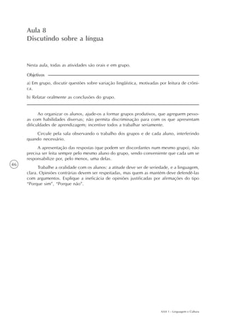 AAA 1 - Linguagem e Cultura
46
Aula 8
Discutindo sobre a língua
a) Em grupo, discutir questões sobre variação lingüística, motivadas por leitura de crôni-
ca.
b) Relatar oralmente as conclusões do grupo.
Objetivos
Nesta aula, todas as atividades são orais e em grupo.
Ao organizar os alunos, ajude-os a formar grupos produtivos, que agreguem pesso-
as com habilidades diversas; não permita discriminação para com os que apresentam
dificuldades de aprendizagem; incentive todos a trabalhar seriamente.
Circule pela sala observando o trabalho dos grupos e de cada aluno, interferindo
quando necessário.
A apresentação das respostas (que podem ser discordantes num mesmo grupo), não
precisa ser feita sempre pelo mesmo aluno do grupo, sendo conveniente que cada um se
responsabilize por, pelo menos, uma delas.
Trabalhe a oralidade com os alunos: a atitude deve ser de seriedade, e a linguagem,
clara. Opiniões contrárias devem ser respeitadas, mas quem as mantém deve defendê-las
com argumentos. Explique a ineficácia de opiniões justificadas por afirmações do tipo
“Porque sim”, “Porque não”.
 