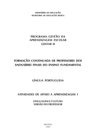 MINISTÉRIO DA EDUCAÇÃO
SECRETARIA DE EDUCAÇÃO BÁSICA
PROGRAMA GESTÃO DA
APRENDIZAGEM ESCOLAR
GESTAR II
FORMAÇÃO CONTINUADA DE PROFESSORES DOS
ANOS/SÉRIES FINAIS DO ENSINO FUNDAMENTAL
LÍNGUA PORTUGUESA
ATIVIDADES DE APOIO À APRENDIZAGEM 1
LINGUAGEM E CULTURA
VERSÃO DO PROFESSOR
BRASÍLIA
2008
 