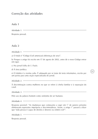 51
Variantes lingüísticas: dialetos e registros
Unidade1
Correção das atividades
Aula 1
Atividade 1
Resposta pessoal.
Aula 2
Atividade 1
a) O título é “Código Civil amenizará diferenças de sexo”.
b) Porque o artigo foi escrito em 17 de agosto de 2002, antes de o novo Código entrar
em vigor.
c) No jornal Folha de S. Paulo.
d) À área jurídica.
e) O dialeto é a norma culta. É adequado por se tratar de texto informativo, escrito por
um jurista para uma seção especializada do jornal.
Atividade 2
À discriminação contra mulheres no que se refere à chefia familiar e à separação do
casal.
Atividade 3
Pelo uso da palavra homem como sinônimo de ser humano.
Atividade 4
Resposta possível: “As mudanças que começarão a viger em 1º de janeiro próximo
eliminaram expressões impróprias e discriminadoras. Assim, o artigo 1º passará a dizer
que ‘toda pessoa é capaz de direitos e deveres na ordem civil’”.
Atividade 5
Resposta pessoal.
 