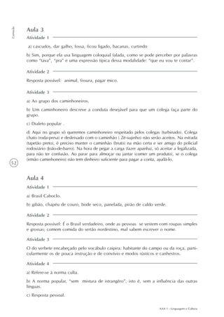 AAA 1 - Linguagem e Cultura
52
Correção
Aula 3
Atividade 1
a) cascudos, dar galho, fossa, ficou ligado, bacanas, curtindo
b) Sim, porque ela usa linguagem coloquial falada, como se pode perceber por palavras
como “tava”, “pra” e uma expressão típica dessa modalidade: “que eu vou te contar”.
Atividade 2
Resposta possível: animal, fissura, pagar mico.
Atividade 3
a) Ao grupo dos caminhoneiros.
b) Um caminhoneiro descreve a conduta desejável para que um colega faça parte do
grupo.
c) Dialeto popular .
d) Aqui no grupo só queremos caminhoneiro respeitado pelos colegas (turbinado). Colega
chato (roda-presa) e desleixado com o caminhão ( Zé-sujinho) não serão aceitos. Na estrada
(tapetão preto), é preciso manter o caminhão (bruto) na mão certa e ser amigo do policial
rodoviário (João-de-barro). Na hora de pegar a carga (fazer apanha), só aceitar a legalizada,
para não ter confusão. Ao parar para almoçar ou jantar (comer um produto), se o colega
(irmão caminhoneiro) não tem dinheiro suficiente para pagar a conta, ajudá-lo.
Aula 4
Atividade 1
a) Brasil Caboclo.
b) gibão, chapéu de couro, bode seco, panelada, pirão de caldo verde.
Atividade 2
Resposta possível: É o Brasil verdadeiro, onde as pessoas se vestem com roupas simples
e grossas; comem comida do sertão nordestino, mal sabem escrever o nome.
Atividade 3
O do verbete encabeçado pelo vocábulo caipira: habitante do campo ou da roça, parti-
cularmente os de pouca instrução e de convívio e modos rústicos e canhestros.
Atividade 4
a) Refere-se à norma culta.
b) A norma popular, “sem mistura de istrangêro”, isto é, sem a influência das outras
línguas.
c) Resposta pessoal.
 