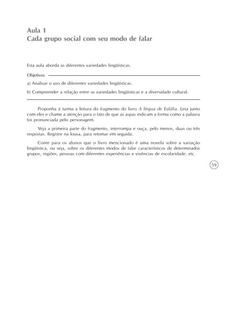 59
Aula 1
Cada grupo social com seu modo de falar
a) Analisar o uso de diferentes variedades lingüísticas.
b) Compreender a relação entre as variedades lingüísticas e a diversidade cultural.
Objetivos
Esta aula aborda as diferentes variedades lingüísticas.
Proponha à turma a leitura do fragmento do livro A língua de Eulália. Leia junto
com eles e chame a atenção para o fato de que as aspas indicam a forma como a palavra
foi pronunciada pelo personagem.
Veja a primeira parte do fragmento, interrompa e ouça, pelo menos, duas ou três
respostas. Registre na lousa, para retomar em seguida.
Conte para os alunos que o livro mencionado é uma novela sobre a variação
lingüística, ou seja, sobre os diferentes modos de falar característicos de determinados
grupos, regiões, pessoas com diferentes experiências e vivências de escolaridade, etc.
 
