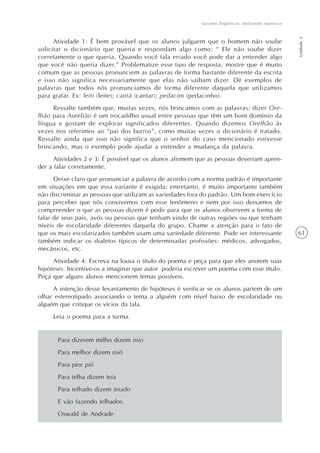 61
Variantes lingüísticas: desfazendo equívocos
Unidade2
Atividade 1: É bem provável que os alunos julguem que o homem não soube
solicitar o dicionário que queria e respondam algo como: “ Ele não soube dizer
corretamente o que queria. Quando você fala errado você pode dar a entender algo
que você não queria dizer.” Problematize esse tipo de resposta; mostre que é muito
comum que as pessoas pronunciem as palavras de forma bastante diferente da escrita
e isso não significa necessariamente que elas não saibam dizer. Dê exemplos de
palavras que todos nós pronunciamos de forma diferente daquela que utilizamos
para grafar. Ex: leiti (leite); cantá (cantar); pedacim (pedacinho).
Ressalte também que, muitas vezes, nós brincamos com as palavras: dizer Ore-
lhão para Aurelião é um trocadilho usual entre pessoas que têm um bom domínio da
língua e gostam de explorar significados diferentes. Quando dizemos Orelhão às
vezes nos referimos ao “pai dos burros”, como muitas vezes o dicionário é tratado.
Ressalte ainda que isso não significa que o senhor do caso mencionado estivesse
brincando, mas o exemplo pode ajudar a entender a mudança da palavra.
Atividades 2 e 3: É possível que os alunos afirmem que as pessoas deveriam apren-
der a falar corretamente.
Deixe claro que pronunciar a palavra de acordo com a norma padrão é importante
em situações em que essa variante é exigida; entretanto, é muito importante também
não discriminar as pessoas que utilizam as variedades fora do padrão. Um bom exercício
para perceber que nós convivemos com esse fenômeno e nem por isso deixamos de
compreender o que as pessoas dizem é pedir para que os alunos observem a forma de
falar de seus pais, avós ou pessoas que tenham vindo de outras regiões ou que tenham
níveis de escolaridade diferentes daquela do grupo. Chame a atenção para o fato de
que os mais escolarizados também usam uma variedade diferente. Pode ser interessante
também indicar os dialetos típicos de determinadas profissões: médicos, advogados,
mecânicos, etc.
Atividade 4: Escreva na lousa o título do poema e peça para que eles anotem suas
hipóteses. Incentive-os a imaginar que autor poderia escrever um poema com esse título.
Peça que alguns alunos mencionem temas possíveis.
A intenção desse levantamento de hipóteses é verificar se os alunos partem de um
olhar estereotipado associando o tema a alguém com nível baixo de escolaridade ou
alguém que critique os vícios da fala.
Leia o poema para a turma.
Para dizerem milho dizem mio
Para melhor dizem mió
Para pior pió
Para telha dizem teia
Para telhado dizem teiado
E vão fazendo telhados.
Oswald de Andrade
 