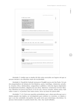 63
Variantes lingüísticas: desfazendo equívocos
Unidade2
Atividade 5: Lembre que os modos de falar estão associados aos lugares em que as
pessoas moram e aos diferentes níveis de escolaridade.
Atividade 6: Oswald de Andrade (pronuncie Oswáld) nasceu em São Paulo. Foi um
dos programadores da Semana de Arte Moderna, poeta, teatrólogo, romancista, jornalis-
ta, ensaísta crítico, memorialista, vanguardista e polêmico. Uma das figuras importantes
do modernismo brasileiro. Algumas de suas obras: Memórias sentimentais de João Mira-
mar; Manifesto da poesia Pau-Brasil, O rei da vela, Poesias reunidas, dentre outras. Fale
sobre o autor e, se possível, leve outros textos, livros ou textos da autoria dele.
Atividades 7 e 8: Com essas questões pretendemos que o aluno perceba que usar o
dialeto popular não implica ser incompetente para conhecer os conceitos, os objetos e
que o uso das variedades não-padrão não pode servir para estereotipar, discriminar. As
pessoas mencionadas no poema dizem mio, mió, mas fazem telhados.
 