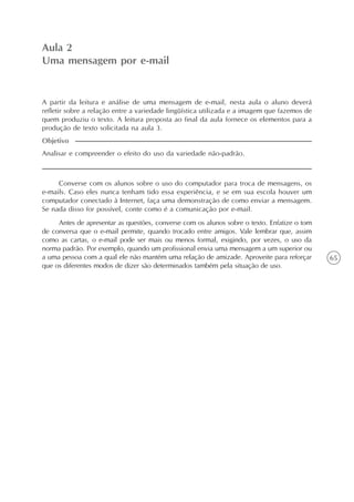 65
Aula 2
Uma mensagem por e-mail
Analisar e compreender o efeito do uso da variedade não-padrão.
Objetivo
A partir da leitura e análise de uma mensagem de e-mail, nesta aula o aluno deverá
refletir sobre a relação entre a variedade lingüística utilizada e a imagem que fazemos de
quem produziu o texto. A leitura proposta ao final da aula fornece os elementos para a
produção de texto solicitada na aula 3.
Converse com os alunos sobre o uso do computador para troca de mensagens, os
e-mails. Caso eles nunca tenham tido essa experiência, e se em sua escola houver um
computador conectado à Internet, faça uma demonstração de como enviar a mensagem.
Se nada disso for possível, conte como é a comunicação por e-mail.
Antes de apresentar as questões, converse com os alunos sobre o texto. Enfatize o tom
de conversa que o e-mail permite, quando trocado entre amigos. Vale lembrar que, assim
como as cartas, o e-mail pode ser mais ou menos formal, exigindo, por vezes, o uso da
norma padrão. Por exemplo, quando um profissional envia uma mensagem a um superior ou
a uma pessoa com a qual ele não mantém uma relação de amizade. Aproveite para reforçar
que os diferentes modos de dizer são determinados também pela situação de uso.
 