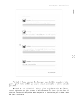 67
Variantes lingüísticas: desfazendo equívocos
Unidade2
Atividade 1: Chame a atenção dos alunos para o uso do itálico nas palavras ‘boba-
gem’ e ‘jeito’; mostre também que Eduardo compara esse registro ao anterior, criticado
por Liliana.
Atividade 2: Caso o aluno fixe a atenção apenas na grafia incorreta das palavras,
ajude-o a perceber que, para Eduardo, o mais importante era dizer o que ele sentia ou
pensava. Enquanto Liliana prestou mais atenção (ou só prestou atenção) ao modo como
ele grafou as palavras.
 