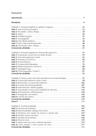 Apresentação..........................................................................................................7
Introdução..........................................................................................................9
Unidade 1: Variantes lingüísticas: dialetos e registros................................................13
Aula 1: Uma estranha passageira.......................................................................15
Aula 2: Sociedade, cultura, língua.....................................................................18
Aula 3: A gíria.................................................................................................24
Aula 4: O dialeto popular..................................................................................27
Aula 5: A propaganda......................................................................................32
Aula 6: Uma fábula moderna............................................................................34
Aula 7: Uma crônica bem-humorada...................................................................40
Aula 8: Discutindo sobre a língua.....................................................................46
Correção das atividades..........................................................................................51
Unidade 2: Variantes lingüísticas: desfazendo equívocos.........................................57
Aula 1: Cada grupo social com seu modo de falar.................................................59
Aula 2: Uma mensagem por e-mail....................................................................65
Aula 3: Entrando na conversa...........................................................................69
Aula 4: O texto literário....................................................................................71
Aula 5: Comparando linguagens.......................................................................76
Aula 6: Minha experiência com livros.................................................................80
Aula 7: Linguagem vaga...................................................................................84
Aula 8: Existe linguagem “errada”?....................................................................87
Correção das atividades..........................................................................................93
Unidade 3: O texto como centro das experiências no ensino da língua...........................97
Aula 1: Construindo hipóteses sobre o texto.........................................................99
Aula 2: Verificando a correção das hipóteses.......................................................103
Aula 3: Criando um selo de qualidade................................................................107
Aula 4: Uma entrevista: dialeto popular...............................................................110
Aula 5: Suprimindo as marcas de oralidade de um texto.......................................116
Aula 6: Um poema de cordel piauiense..............................................................118
Aula 7: Propaganda: um outdoor.......................................................................126
Aula 8: Criando um outdoor.............................................................................130
Correção das atividades........................................................................................135
Anexo I..............................................................................................................143
Unidade 4: A intertextualidade..........................................................................145
Aula 1: Um texto de memórias..........................................................................147
Aula 2: Intertextualidade: diálogo entre textos......................................................153
Aula 3: Paráfrase: dois modos de noticiar o mesmo fato.....................................157
Aula 4: Paródia: Branca de Neve.....................................................................160
Aula 5: Paródias de provérbios........................................................................164
Aula 6: Ponto de vista....................................................................................170
Aula 7: Quem conta um conto, aumenta um ponto..................................................173
Aula 8: Uma semana e vários pontos de vista................................................177
Correção das atividades........................................................................................183
Sumário
 