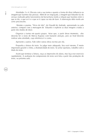 AAA 1 - Linguagem e Cultura
68
Uma mensagem por e-mail
Aula2
Atividades 3 e 4: Discuta com a sua turma o quanto a forma de dizer influencia na
imagem que fazemos das pessoas. Além de ser engraçada, a imagem que Eduardo faz do
serviço realizado pelos funcionários da borracharia revela a relação que fazemos entre o
que se diz, o que se é e o que se é capaz ou não de fazer. A observação dele revela um
certo preconceito.
Retome o poema, “Vício da fala”, de Oswald de Andrade, apresentado na aula
anterior; compare com a mensagem de Eduardo e explicite as duas imagens criadas a
partir dos modos de dizer.
Organize a turma em quatro grupos. Avise que, a partir desse momento, eles
deverão ler o texto de Márcia Kupstas com bastante atenção, pois ao final deverão
realizar uma atividade, cuja referência é o conto.
Apresente a autora. Fale sobre outras obras escritas por ela.
Proponha a leitura do texto. Se julgar mais adequado, leia você mesmo. É muito
importante garantir o ritmo, a dramaticidade do texto. Se achar oportuno, trabalhe com o
título do texto.
Assim que terminar a leitura, ouça as impressões do aluno, mas faça esse exercício
rapidamente. A avaliação da compreensão do texto será feita a partir das produções de
texto, na próxima aula.
 