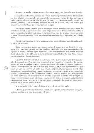 AAA 1 - Linguagem e Cultura
70
Entrando na conversa
Aula3
Ao começar a aula, explique para os alunos que a proposta é simular uma situação.
Se você considerar que a escrita de e-mails é uma experiência distante da realidade
de seus alunos, peça que eles escrevam bilhetes ou cartas curtas. Lembre que alguns
deles trocam bilhetinhos na sala de aula, só que... no momento errado. Agora, no
entanto, poderão fazer isso como atividade de aula. Se possível, peça aos alunos que
enviem seus comentários por e-mail para os colegas.
Você pode propor também que as mensagens sejam identificadas (com o nome do
remetente visível) e colocadas numa caixa. Depois que todos depositarem seus textos, a
caixa circulará pela sala e cada aluno retirará um texto para ler, analisar e comentar com
o autor. Neste último caso, fique atento para que nenhum aluno fique com seu próprio
texto.
Decida qual das situações será proposta para o aluno. Ele deve ser informado desde
o início da atividade.
Deixe claro para os alunos que os comentários destinam-se a um dos dois persona-
gens. Caso você perceba dificuldades, ajude-os a entender que na resposta do Eduardo
aparece a essência da mensagem da Liliana. Explicite também que eles podem dirigir-se
tanto a Eduardo como a Liliana; poderão comentar suas atitudes, dar sugestões, concor-
dar ou discordar das personagens.
Oriente o momento da leitura e análise, de forma que os alunos valorizem a produ-
ção de seus colegas. Peça para que primeiro leiam e comentem o conteúdo das mensa-
gens e só num segundo momento façam sugestões de alterações, indiquem problemas,
“erros”, inadequações, etc. Enfatize que esse exercício de análise é semelhante ao que
deve ser feito ao escrever um texto para enviar a alguém. Muitas vezes, a escrita é tão
automática, ou tão rápida, que cometemos equívocos que comprometem a compreensão
daquilo que queremos dizer. É importante também chamar a atenção para a legibilidade
do texto. Se for possível escrever e-mails, informe os códigos utilizados (por exemplo: vc
(para você); tc (teclar); naum (não) ; qdo (quando) ) etc. Se isso acontecer, será uma ótima
oportunidade para retomar a discussão sobre variedades lingüísticas, neste caso,
características de um gênero (e-mail).
Se a opção for pelas cartas, destaque a importância da letra legível.
Observe que nesta atividade serão trabalhados aspectos como ortografia, caligrafia,
embora a ênfase seja para a produção e leitura.
 