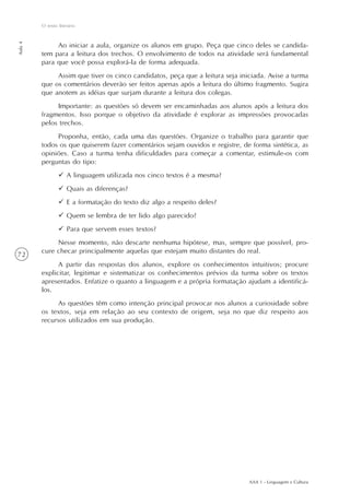 AAA 1 - Linguagem e Cultura
72
O texto literário
Aula4
Ao iniciar a aula, organize os alunos em grupo. Peça que cinco deles se candida-
tem para a leitura dos trechos. O envolvimento de todos na atividade será fundamental
para que você possa explorá-la de forma adequada.
Assim que tiver os cinco candidatos, peça que a leitura seja iniciada. Avise a turma
que os comentários deverão ser feitos apenas após a leitura do último fragmento. Sugira
que anotem as idéias que surjam durante a leitura dos colegas.
Importante: as questões só devem ser encaminhadas aos alunos após a leitura dos
fragmentos. Isso porque o objetivo da atividade é explorar as impressões provocadas
pelos trechos.
Proponha, então, cada uma das questões. Organize o trabalho para garantir que
todos os que quiserem fazer comentários sejam ouvidos e registre, de forma sintética, as
opiniões. Caso a turma tenha dificuldades para começar a comentar, estimule-os com
perguntas do tipo:
A linguagem utilizada nos cinco textos é a mesma?
Quais as diferenças?
E a formatação do texto diz algo a respeito deles?
Quem se lembra de ter lido algo parecido?
Para que servem esses textos?
Nesse momento, não descarte nenhuma hipótese, mas, sempre que possível, pro-
cure checar principalmente aquelas que estejam muito distantes do real.
A partir das respostas dos alunos, explore os conhecimentos intuitivos; procure
explicitar, legitimar e sistematizar os conhecimentos prévios da turma sobre os textos
apresentados. Enfatize o quanto a linguagem e a própria formatação ajudam a identificá-
los.
As questões têm como intenção principal provocar nos alunos a curiosidade sobre
os textos, seja em relação ao seu contexto de origem, seja no que diz respeito aos
recursos utilizados em sua produção.
 