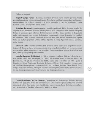 75
Variantes lingüísticas: desfazendo equívocos
Unidade2
Texto da editora Casa da Palavra – Geralmente, na última capa do livro, encon-
tramos um pequeno texto de apresentação, uma sinopse produzida pela própria
editora da obra. Este texto, com freqüência, oferece uma chave de leitura ressaltan-
do características da obra e buscando seduzir o leitor.
Sobre os autores:
Lygia Bojunga Nunes – Gaúcha, autora de diversos livros infanto-juvenis, muito
premiada nacional e internacionalmente. Tem livros publicados em diversas línguas.
Outras obras: Os colegas, Angélica, A Bolsa Amarela, A casa da madrinha, Corda
bamba, O sofá estampado, entre outros.
Patativa do Assaré – poeta popular, nascido no Ceará. Filho de uma família de
origem muito modesta, estudou muito pouco, mas sempre foi um interessado pela
leitura e fascinado por folhetos de literatura de cordel. Desse contato e da paixão
pelas palavras nasceu a poesia de Patativa, preocupada com a descrição do cotidia-
no sertanejo. Seus poemas são caracterizados pela forte marca da oralidade e pela
força da cultura popular. Outras obras: Ispinho e Fulô; Aqui tem coisa; Cordéis,
entre outras.
Michael Ende - escritor alemão; tem diversas obras dedicadas ao público infan-
to-juvenil. Em seus livros mostra com maestria o modo infantil de ver o mundo; seus
textos falam sobre o fantástico, as fantasias. Entre suas obras, temos A História sem
Fim, texto já adaptado para o cinema.
Aurélio Buarque de Holanda – crítico, ensaísta, tradutor, filólogo e lexicógrafo,
nasceu em Passo de Camaragibe, AL, em 2 de maio de 1910, e faleceu no Rio de
Janeiro, RJ, em 28 de fevereiro de 1989. Eleito em 4 de maio de 1961 para a
Cadeira n. 30 da Academia Brasileira de Letras. Obras: Dois mundos, contos; Mar
de histórias (Antologia do conto mundial), em colaboração com Paulo Rónai; Enri-
queça o seu vocabulário, filologia; Vocabulário ortográfico brasileiro; Novo dicioná-
rio da língua portuguesa; Minidicionário da língua portuguesa.
 