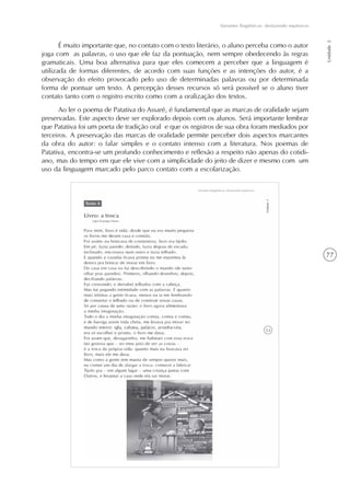 77
Variantes lingüísticas: desfazendo equívocos
Unidade2
É muito importante que, no contato com o texto literário, o aluno perceba como o autor
joga com as palavras, o uso que ele faz da pontuação, nem sempre obedecendo às regras
gramaticais. Uma boa alternativa para que eles comecem a perceber que a linguagem é
utilizada de formas diferentes, de acordo com suas funções e as intenções do autor, é a
observação do efeito provocado pelo uso de determinadas palavras ou por determinada
forma de pontuar um texto. A percepção desses recursos só será possível se o aluno tiver
contato tanto com o registro escrito como com a oralização dos textos.
Ao ler o poema de Patativa do Assaré, é fundamental que as marcas de oralidade sejam
preservadas. Este aspecto deve ser explorado depois com os alunos. Será importante lembrar
que Patativa foi um poeta de tradição oral e que os registros de sua obra foram mediados por
terceiros. A preservação das marcas de oralidade permite perceber dois aspectos marcantes
da obra do autor: o falar simples e o contato intenso com a literatura. Nos poemas de
Patativa, encontra-se um profundo conhecimento e reflexão a respeito não apenas do cotidi-
ano, mas do tempo em que ele vive com a simplicidade do jeito de dizer e mesmo com um
uso da linguagem marcado pelo parco contato com a escolarização.
 