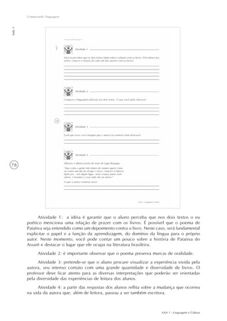 AAA 1 - Linguagem e Cultura
78
Comparando linguagens
Aula5
Atividade 1: a idéia é garantir que o aluno perceba que nos dois textos o eu
poético menciona uma relação de prazer com os livros. É possível que o poema de
Patativa seja entendido como um depoimento contra o livro. Neste caso, será fundamental
explicitar o papel e a função da aprendizagem, do domínio da língua para o próprio
autor. Neste momento, você pode contar um pouco sobre a história de Patativa do
Assaré e destacar o lugar que ele ocupa na literatura brasileira.
Atividade 2: é importante observar que o poema preserva marcas de oralidade.
Atividade 3: pretende-se que o aluno procure visualizar a experiência vivida pela
autora, seu intenso contato com uma grande quantidade e diversidade de livros. O
professor deve ficar atento para as diversas interpretações que poderão ser orientadas
pela diversidade das experiências de leitura dos alunos.
Atividade 4: a partir das respostas dos alunos reflita sobre a mudança que ocorreu
na vida da autora que, além de leitora, passou a ser também escritora.
 