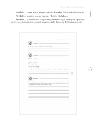 79
Variantes lingüísticas: desfazendo equívocos
Unidade2
Atividade 5: chame a atenção para a citação de trechos de livros de alfabetização.
Atividade 6: ressalte o jogo de palavras: Filisberto e Felizberto.
Atividade 7: os comentários são pessoais; entretanto, fique atento para a presença
de preconceito lingüístico ou social na apresentação do poema de Patativa do Assaré.
 