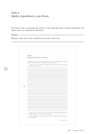 AAA 1 - Linguagem e Cultura
80
Minha experiência com livros
Aula6
Aula 6
Minha experiência com livros
Elaborar relato sobre uma experiência marcante com livros.
Objetivo
Esta aula é uma continuação da anterior; nela propomos que os alunos produzam um
relato sobre sua experiência com livros.
 