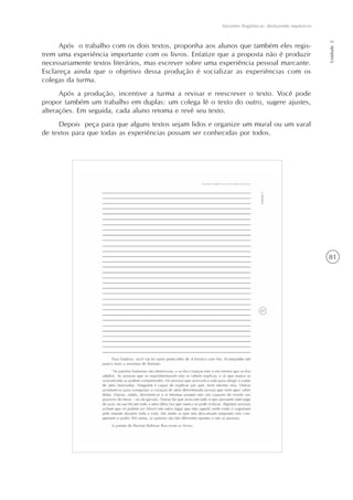 81
Variantes lingüísticas: desfazendo equívocos
Unidade2
Após o trabalho com os dois textos, proponha aos alunos que também eles regis-
trem uma experiência importante com os livros. Enfatize que a proposta não é produzir
necessariamente textos literários, mas escrever sobre uma experiência pessoal marcante.
Esclareça ainda que o objetivo dessa produção é socializar as experiências com os
colegas da turma.
Após a produção, incentive a turma a revisar e reescrever o texto. Você pode
propor também um trabalho em duplas: um colega lê o texto do outro, sugere ajustes,
alterações. Em seguida, cada aluno retoma e revê seu texto.
Depois peça para que alguns textos sejam lidos e organize um mural ou um varal
de textos para que todas as experiências possam ser conhecidas por todos.
 