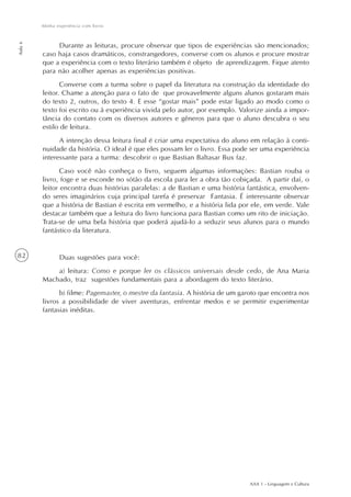AAA 1 - Linguagem e Cultura
82
Minha experiência com livros
Aula6
Durante as leituras, procure observar que tipos de experiências são mencionados;
caso haja casos dramáticos, constrangedores, converse com os alunos e procure mostrar
que a experiência com o texto literário também é objeto de aprendizagem. Fique atento
para não acolher apenas as experiências positivas.
Converse com a turma sobre o papel da literatura na construção da identidade do
leitor. Chame a atenção para o fato de que provavelmente alguns alunos gostaram mais
do texto 2, outros, do texto 4. E esse “gostar mais” pode estar ligado ao modo como o
texto foi escrito ou à experiência vivida pelo autor, por exemplo. Valorize ainda a impor-
tância do contato com os diversos autores e gêneros para que o aluno descubra o seu
estilo de leitura.
A intenção dessa leitura final é criar uma expectativa do aluno em relação à conti-
nuidade da história. O ideal é que eles possam ler o livro. Essa pode ser uma experiência
interessante para a turma: descobrir o que Bastian Baltasar Bux faz.
Caso você não conheça o livro, seguem algumas informações: Bastian rouba o
livro, foge e se esconde no sótão da escola para ler a obra tão cobiçada. A partir daí, o
leitor encontra duas histórias paralelas: a de Bastian e uma história fantástica, envolven-
do seres imaginários cuja principal tarefa é preservar Fantasia. É interessante observar
que a história de Bastian é escrita em vermelho, e a história lida por ele, em verde. Vale
destacar também que a leitura do livro funciona para Bastian como um rito de iniciação.
Trata-se de uma bela história que poderá ajudá-lo a seduzir seus alunos para o mundo
fantástico da literatura.
Duas sugestões para você:
a) leitura: Como e porque ler os clássicos universais desde cedo, de Ana Maria
Machado, traz sugestões fundamentais para a abordagem do texto literário.
b) filme: Pagemaster, o mestre da fantasia. A história de um garoto que encontra nos
livros a possibilidade de viver aventuras, enfrentar medos e se permitir experimentar
fantasias inéditas.
 