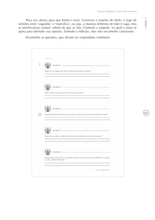 85
Variantes lingüísticas: desfazendo equívocos
Unidade2
Peça aos alunos para que leiam o texto. Converse a respeito do título: o jogo de
sentidos entre ‘vaguidão´ e ‘específica’, ou seja, a maneira feminina de falar é vaga, mas
as interlocutoras sempre sabem do que se fala. Comente a epígrafe, na qual o autor se
apóia para defender sua opinião. Estimule a reflexão, mas não encaminhe conclusões.
Encaminhe as questões, que devem ser respondidas oralmente.
 