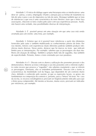 AAA 1 - Linguagem e Cultura
86
Linguagem vaga
Aula7
Atividade 1: O início do diálogo sugere uma hierarquia entre as interlocutoras: uma
deve ser patroa, a outra, empregada. Chame a atenção para as formas de tratamento na
fala de uma e para o uso do imperativo na fala da outra. Destaque também que se trata
de inferências e que essa é uma característica do texto literário: fazer que o leitor faça
associações, relacione os fatos criados pelo autor com suas experiências pessoais. Assim,
não haverá uma verdade, mas possibilidades diversas de interpretação.
Atividade 2: É possível pensar em uma situação em que uma casa está sendo
arrumada para um evento: uma festa, por exemplo.
Atividade 3: Enfatize que só é possível fazer inferências a partir dos elementos
fornecidos pelo autor e também mobilizando os conhecimentos prévios do leitor. Por
isso mesmo, leitores com experiências muito diferentes poderão também produzir infe-
rências muito diversas. Nesse ponto, destacar que há marcas no texto que indicam
limites para as interpretações. Por exemplo: sabemos que os personagens são duas mu-
lheres em situação de diálogo. Também o próprio título fala de vaguidão, mas também
de especificidade. Portanto, lemos o texto orientados por esse paradoxo.
Atividades 4 e 5 : Discuta com os alunos a utilização dos pronomes pessoais e dos
demonstrativos. Retorne ao texto e destaque o uso dos pronomes sem o referente explíci-
to como recurso que provoca a “vaguidão”: não sabemos exatamente a que se referem
as personagens. Entretanto, elas se entendem perfeitamente. Discuta com a turma as
características da modalidade oral da língua, que dependem de um contexto muito
claro, definido e conhecido pelo ouvinte, já que as expressões faciais, os gestos são
fundamentais na composição do contexto e, portanto, para a “leitura” do texto. No caso
da escrita, os recursos extralingüísticos precisam ser lingüisticamente indicados para que
o leitor possa compreender. Até mesmo as lacunas, muitas vezes, precisam ser indicadas
por reticências, por exemplo.
 
