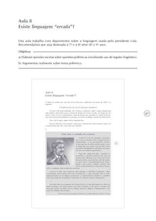 87
Variantes lingüísticas: desfazendo equívocos
Unidade2
Aula 8
Existe linguagem “errada”?
a) Elaborar opiniões escritas sobre questões polêmicas envolvendo uso de registro lingüístico.
b) Argumentar oralmente sobre tema polêmico.
Objetivos
Esta aula trabalha com depoimentos sobre a linguagem usada pelo presidente Lula.
Recomendamos que seja destinada à 7a
e à 8a
série (8o
e 9o
ano).
 
