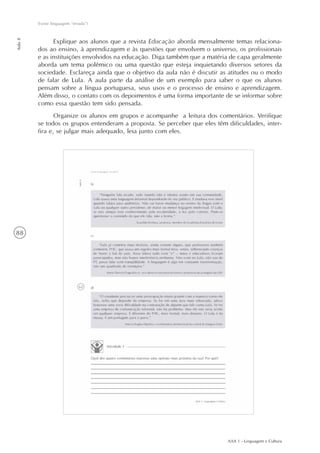 AAA 1 - Linguagem e Cultura
88
Existe linguagem “errada”?
Aula8
Explique aos alunos que a revista Educação aborda mensalmente temas relaciona-
dos ao ensino, à aprendizagem e às questões que envolvem o universo, os profissionais
e as instituições envolvidos na educação. Diga também que a matéria de capa geralmente
aborda um tema polêmico ou uma questão que esteja inquietando diversos setores da
sociedade. Esclareça ainda que o objetivo da aula não é discutir as atitudes ou o modo
de falar de Lula. A aula parte da análise de um exemplo para saber o que os alunos
pensam sobre a língua portuguesa, seus usos e o processo de ensino e aprendizagem.
Além disso, o contato com os depoimentos é uma forma importante de se informar sobre
como essa questão tem sido pensada.
Organize os alunos em grupos e acompanhe a leitura dos comentários. Verifique
se todos os grupos entenderam a proposta. Se perceber que eles têm dificuldades, inter-
fira e, se julgar mais adequado, leia junto com eles.
 