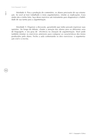 AAA 1 - Linguagem e Cultura
90
Existe linguagem “errada”?
Aula8
Atividade 4: Para a produção do comentário, os alunos precisarão de sua orienta-
ção. Se você já tiver trabalhado o texto argumentativo, retome as explicações. Caso
ainda não o tenha feito, faça desse exercício um instrumento para diagnosticar a habili-
dade de sua turma para a argumentação.
Atividade 5: Organize a discussão, garantindo que todos possam expressar suas
opiniões. Ao longo do debate, chame a atenção dos alunos para os diferentes usos
de linguagem, e seu grau de eficiência na situação de argumentação. Você pode
também retomar os exercícios anteriores para comparar as características dos textos
produzidos pelo aluno. Feche a aula comentando os dois exercícios: a argumenta-
ção oral e a escrita.
 