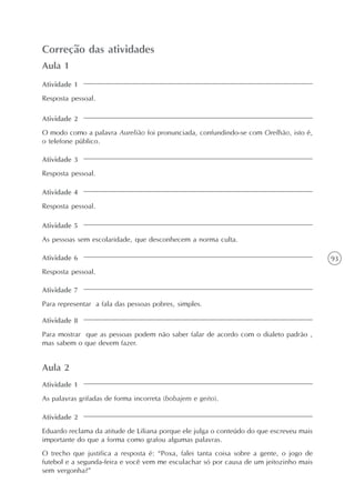 93
Variantes lingüísticas: desfazendo equívocos
Unidade2
Correção das atividades
Aula 1
Atividade 1
Resposta pessoal.
Atividade 2
O modo como a palavra Aurelião foi pronunciada, confundindo-se com Orelhão, isto é,
o telefone público.
Atividade 3
Resposta pessoal.
Atividade 4
Resposta pessoal.
Atividade 5
As pessoas sem escolaridade, que desconhecem a norma culta.
Atividade 6
Resposta pessoal.
Atividade 7
Para representar a fala das pessoas pobres, simples.
Atividade 8
Para mostrar que as pessoas podem não saber falar de acordo com o dialeto padrão ,
mas sabem o que devem fazer.
Aula 2
Atividade 1
As palavras grifadas de forma incorreta (bobajem e geito).
Atividade 2
Eduardo reclama da atitude de Liliana porque ele julga o conteúdo do que escreveu mais
importante do que a forma como grafou algumas palavras.
O trecho que justifica a resposta é: “Poxa, falei tanta coisa sobre a gente, o jogo de
futebol e a segunda-feira e você vem me esculachar só por causa de um jeitozinho mais
sem vergonha?”
 