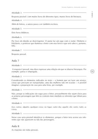 95
Variantes lingüísticas: desfazendo equívocos
Unidade2
Atividade 3
Resposta possível: com muitos livros de diferentes tipos; muitos livros de literatura.
Atividade 4
Além de leitora, a autora passa a ser também escritora.
Atividade 5
Dois livros didáticos.
Atividade 6
Por ficar em dúvida ao dizer/registrar. O poeta faz um jogo com o nome: Filisberto e
Felizberto, o professor que iluminou o leitor com seus livros e que será salvo e, portanto,
feliz.
Atividade 7
Resposta pessoal.
Aula 7
Atividade 1
A resposta é pessoal, mas deve expressar uma relação em que se observe hierarquia. Por
exemplo: patroa e empregada.
Atividade 2
Considerando os elementos indicados no texto – o homem que vai fazer um serviço;
coisas que precisam ser transportadas; uma das mulheres fala em ocasião – é possível
imaginar a preparação da casa para uma festa, por exemplo.
Atividade 3
Não, porque as indicações são vagas para o leitor; provavelmente elas sejam claras para
as próprias personagens que têm no contexto mais imediato os referentes que faltam para
o leitor.
Atividade 4
Isso; outras; alguém; qualquer coisa; no lugar; outro dia; aquele; ele; outro; tudo; as
coisas.
Atividade 5
Nesse caso seria possível identificar os elementos, porque o leitor teria acesso aos refe-
rentes que não aparecem na fala das personagens.
Aula 8
As respostas são todas pessoais.
 
