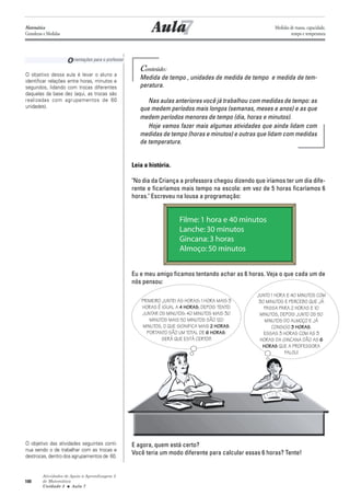 Atividades de Apoio à Aprendizagem 3
de Matemática
Unidade 3 ■ Aula
100
7
Conteúdo:
Medida de tempo , unidades de medida de tempo e medida de tem-
peratura.
Nas aulas anteriores você já trabalhou com medidas de tempo: as
que medem períodos mais longos (semanas, meses e anos) e as que
medem períodos menores de tempo (dia, horas e minutos).
Hoje vamos fazer mais algumas atividades que ainda lidam com
medidas de tempo (horas e minutos) e outras que lidam com medidas
de temperatura.
Leia a história.
"No dia da Criança a professora chegou dizendo que iríamos ter um dia dife-
rente e ficaríamos mais tempo na escola: em vez de 5 horas ficaríamos 6
horas." Escreveu na lousa a programação:
Eu e meu amigo ficamos tentando achar as 6 horas. Veja o que cada um de
nós pensou:
E agora, quem está certo?
Você teria um modo diferente para calcular essas 6 horas? Tente!
O objetivo dessa aula é levar o aluno a
identificar relações entre horas, minutos e
segundos, lidando com trocas diferentes
daquelas da base dez (aqui, as trocas são
realizadas com agrupamentos de 60
unidades).
O objetivo das atividades seguintes conti-
nua sendo o de trabalhar com as trocas e
destrocas, dentro dos agrupamentos de 60.
Aula
Orientações para o professor
7
Matemática
Grandezas e Medidas
Medidas de massa, capacidade,
tempo e temperatura
PRIMEIRO JUNTEI AS HORAS: 1 HORA MAIS 3
HORAS É IGUAL A 4 HORAS; DEPOIS TENTEI
JUNTAR OS MINUTOS: 40 MINUTOS MAIS 30
MINUTOS MAIS 50 MINUTOS SÃO 120
MINUTOS, O QUE SIGNIFICA MAIS 2 HORAS.
PORTANTO SÃO UM TOTAL DE 6 HORAS.
SERÁ QUE ESTÁ CERTO?!
JUNTO 1 HORA E 40 MINUTOS COM
30 MINUTOS E PERCEBO QUE JÁ
PASSA PARA 2 HORAS E 10
MINUTOS, DEPOIS JUNTO OS 50
MINUTOS DO ALMOÇO E JÁ
CONSIGO 3 HORAS.
ESSAS 3 HORAS COM AS 3
HORAS DA GINCANA DÃO AS 6
HORAS QUE A PROFESSORA
FALOU!
 