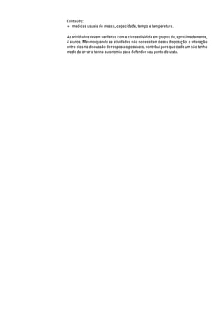 Conteúdo:
● medidas usuais de massa, capacidade, tempo e temperatura.
As atividades devem ser feitas com a classe dividida em grupos de, aproximadamente,
4 alunos. Mesmo quando as atividades não necessitam dessa disposição, a interação
entre eles na discussão de respostas possíveis, contribui para que cada um não tenha
medo de errar e tenha autonomia para defender seu ponto de vista.
 