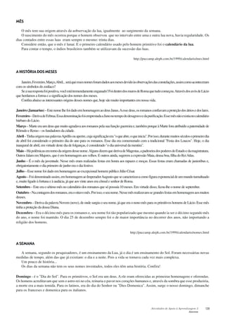 Atividades de Apoio à Aprendizagem 3
Anexos
129
MÊS
O mês tem sua origem através da aobservação da lua, igualmente ao surgimento da semana.
O nascimento do mês ocorreu porque o homem observou que no intervalo entre uma e outra lua nova, havia regularidade. Os
dias contados entre essas luas eram sempre o mesmo: trinta dias.
Considere então, que o mês é lunar. E o primeiro calendário usado pelo homem primitivo foi o calendário da lua.
Para contar o tempo, o índios brasileiros também se utilizavam da sucessão das luas.
http://puccamp.aleph.com.br/1999/calendario/mes.html
A HISTÓRIA DOS MESES
Janeiro,Fevereiro,Março,Abril...seráqueessesnomesforamdadosaosmesesdevidoàsobservaçõesdasconstelações,assimcomoaconteceram
comossímbolosdozodíaco?
Seasuarespostafoipositiva,vocêestátremendamenteenganado!FoidentrodosmurosdeRomaquetudocomeçou.AtravésdosavósdeLácio
queherdamosaformaeasignificaçãodosnomesdosmeses.
Confiraabaixoasinteressantesorigensdessesnomesque,hojesãomuitoimportantesemnossavida.
Janeiro(Januarius)–EstenomelhefoidadoemhomenagemaodeusJanus.Aessedeus,osromanosconfiavamaproteçãodosátriosedoslares.
Fevereiro–DerivadeFebrua.EssadenominaçãofoiemprestadaaJunonotempododesagravoedapurificação.Essemêsnãoexistianocalendário
bárbarodoLácio.
Março–Marteeraumdeusquemuitoagradavaaosromanospelasuafunçãoguerreirae,tambémporqueàMarteforaatribuídoapaternidadede
RômuloeRemo–osfundadoresdacidade.
Abril–TinhaorigemnaspalavrasAprillisouaperire,cujasignificaçãoera"oqueabre,oqueinicia".Porisso,durantemuitosséculosoprimeirodia
de abril foi considerado o primeiro dia do ano para os romanos. Esse dia era comemorado com a tradicional "Festa dos Loucos". Hoje, o dia
inauguraldeabril,emvirtudedestediadefolganças,éconsiderado"odiauniversaldamentira".
Maio–Hápolêmicasemtornodaorigemdessenome.AlgunsdizemquederivadeMagestas,apadroeiradospoderesdoEstadoedamagistratura.
OutrosfalamemMajores,queéemhomenagemaosvelhos.Eoutrosainda,sugeremaexpressãoMaia,deusaboa,filhadoReiAtlas.
Junho – É o mês da juventude. Nesse mês eram realizadas festas em honra aos rapazes e moças. Essas festas eram chamadas de junioribus e,
obrigatoriamenteodiaprimeirodejunhoeraodiafestivo.
Julho– Esse nome foi dado em homenagem ao excepcional homem público Júlio César.
Agosto–Foidenominadoassim,emhomenagemaoImperadorAugustoquesecaracterizavacomofiguraexponencialdeummundotumultuado
e, muito ligado à fortuna e à audácia, já que aos vinte anos era cônsul e senhor de Roma.
Setembro–Esteeraosétimomêsnocalendáriodosromanosquesópossuía10meses.Emvirtudedisso,ficou-lheonomedeseptember.
Outubro–Nacontagemdosromanos,eraooitavomês.Porisso,oseunome.Nessemêsrealizavam-segrandesfestasemhomenagemaosmuitos
deuses.
Novembro –DerivadapalavraNovem(nove),deondesurgiuoseunome,jáqueeraononomêsparaosprimitivoshomensdeLácio.Essemês
tinha a proteção da deusa Diana.
Dezembro – Era o décimo mês para os romanos e, seu nome foi tão popularizado que mesmo quando ia ser o décimo segundo mês
do ano, o nome foi mantido. O dia 25 de dezembro sempre foi o de maior importância no decorrer dos anos, não importando a
religião dos homens.
http://puccamp.aleph.com.br/1999/calendario/nomes.html
A SEMANA
A semana, segundo os pesquisadores, é um ensinamento da Lua, já o dia é um ensinamento do Sol. Foram necessárias novas
medidas de tempo, além das que já existiam: o dia e a noite. Pois a vida se tornava cada vez mais complexa.
Um pouco de história...
Os dias da semana não tem os seus nomes inventados, todos eles têm uma história. Confira!
Domingo - é o "Dia do Sol". Para os primitivos, o Sol era um deus. A ele eram oferecidas as primeiras homenagens e oferendas.
Os homens acreditavam que sem o astro-rei no céu, reinaria o pavor nos corações humanos e, através da sombra que esse produziria,
a morte era a mais temida. Para os latinos, era do dia do Senhor ou "Dies Domenica". Assim, surge o nosso domingo, dimanche
para os franceses e domenica para os italianos.
 