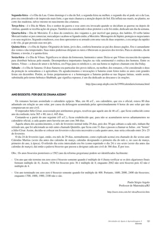 Atividades de Apoio à Aprendizagem 3
Anexos
131
Segunda-feira – é o Dia da Lua. Como domingo é o dia do Sol, a segunda-feira ou melhor, o segundo dia só pode ser o da Lua,
pois era considerado o de impressão mais forte, e que mais chamava a atenção depois do Sol. Ela influía nas marés, no plantio, no
corte das madeiras, talvez mesmo no nascimento das criaturas.
Terça-feira - é o Dia de Marte. Era o senhor da guerra e esse astro era invocado quando se decidiam as guerras ou depois de
vitórias, quando se recebia ações de graças. Também era considerado o deus protetor e a ele foi então, dedicado um dia da semana.
Quarta-feira – Dia de Mercúrio. É o deus do comércio, dos viajantes e, por incrível que pareça, dos ladrões. O verbo latino
Mercarii traduz-se por comerciar, mercadejar e acabou-se ligando então, a Mercúrio. Mensageiro de Júpiter, protegia os negociantes
e os seus negócios. Segundo estudiosos, esse deus apresentava-se armado com uma vara de duas serpentes, e era amigo da rapidez
e do vôo, já que possuía asas nos pés.
Quinta-feira – é o Dia de Júpiter. Originário do latim, jovis dies, conferia honrarias ao pai dos deuses pagões. Era o camandante
dos ventos e das tempestades. Suas mãos poderosas dirigiam os raios e liberavam os passeios dos trovões. Para os alemães, dia de
Donner, o trovão, é a quinta-feira.
Sexta-feira - é o Dia de Vênus. Significava os ideais da formosura, harmonia e amor. Dizia-se que Vênus era nascida da espuma
para distribuir belezas pelo mundo. Desempenhava importantes funções na vida sentimental e estética dos homens. Entre os
latinos, Vênus – a deusa do amor e da beleza, era Friga para os nórdicos e, em sua honra os ingleses chamam este dia friday.
Sábado – é o Dia de Saturno. O deus Saturno era particular dos povos itálicos, ou melhor, dos romanos, e foi considerado o deus
da proteção às semeaduras e à agricultura. Os agradecimentos e invocações à Saturno eram feitos todos os anos com grandes
festas em dezembro. Porém, as festas perpetuaram-se e a homenagem a Saturno perdeu-se nas línguas latinas, sendo assim,
substituída pelo termo hebraico Shabbath, que significa repouso, é um dia dedicado ao descanso e às orações.
http://puccamp.aleph.com.br/1999/calendario/semana.html
ANO BISSEXTO. POR QUE SE CHAMA ASSIM?
Os romanos haviam assimilado o calendário egípcio. Mas, em 46 a.C., seu calendário, que era o oficial, estava 80 dias
adiantado em relação ao ano solar, por causa da defasagem acumulada pelas aproximadamente 6 horas do ano solar que não
computavam no ano civil.
O imperador Júlio César, assessorado por astrônomos gregos, resolveu que aquele ano de 46 a.C., que ficou conhecido como
ano da confusão, teria 365 + 80, isto é, 445 dias.
Contando-se a partir do ano seguinte (45 a.C.), ficou estabelecido que, para não se acumularem novos adiantamentos no
calendário oficial, a cada quatro anos haveria um ano com 366 dias.
Àquela altura dos acontecimentos, o mês de fevereiro normal tinha 29 dias, pois dos 30 que cabiam a cada mês, tinham-lhe
retirado um, que foi adicionado ao mês antes chamado Quintilis, que ficou com 31 dias e passou a chamar-se Julius , em “honra”
a Júlio César. Assim, decidiu-se colocar em fevereiro o dia extra necessário a cada quatro anos, mas seria colocado entre 24 e 25
de fevereiro.
O dia 24 de fevereiro (que, então, era mês de 29 dias, normalmente, como explicado acima) era chamado de die sextus ante
Calendas Martias (sexto dia antes das calendas de março, calendas designando o primeiro dia do mês e, no caso de março,
primeiro do ano, à época). O referido dia extra intercalado era bis (como repetindo o dia 24) e era sexto (sexto dia antes das
calendas de março); daí então a palavra bissexto que passou a designar cada ano civil de 366 dias. É por isso.
Obs.: Os anos bissextos posteriores a 1582 (ano da reforma gregoriana) podem ser identificados facilmente:
- Um ano que não termine em zero zero é bissexto somente quando é múltiplo de 4 (basta verificar se os dois algarismos finais
formam múltiplo de 4). Assim, 1836 foi bissexto pois 36 é múltiplo de 4; enquanto 2042 não será bissexto pois 42 não é
múltiplo de 4.
- Um ano terminado em zero zero é bissexto somente quando for múltiplo de 400. Portanto, 1600, 2000, 2400 são bissextos;
enquanto 1700, 1800, 1900, 2100 não o são.
Paulo Sérgio Argolo
Professor de Matemática/RJ
http://users.iron.com.br/~desa/bissexto.htm
 
