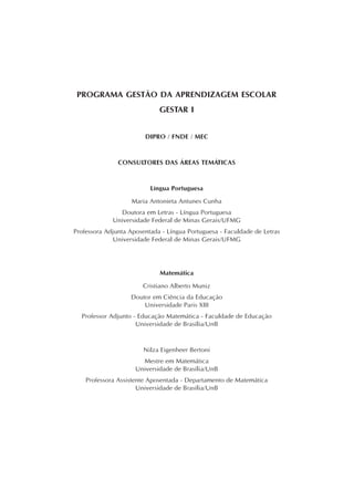 PROGRAMA GESTÃO DA APRENDIZAGEM ESCOLAR
GESTAR I
DIPRO / FNDE / MEC
CONSULTORES DAS ÁREAS TEMÁTICAS
Língua Portuguesa
Maria Antonieta Antunes Cunha
Doutora em Letras - Língua Portuguesa
Universidade Federal de Minas Gerais/UFMG
Professora Adjunta Aposentada - Língua Portuguesa - Faculdade de Letras
Universidade Federal de Minas Gerais/UFMG
Matemática
Cristiano Alberto Muniz
Doutor em Ciência da Educação
Universidade Paris XIII
Professor Adjunto - Educação Matemática - Faculdade de Educação
Universidade de Brasília/UnB
Nilza Eigenheer Bertoni
Mestre em Matemática
Universidade de Brasília/UnB
Professora Assistente Aposentada - Departamento de Matemática
Universidade de Brasília/UnB
 
