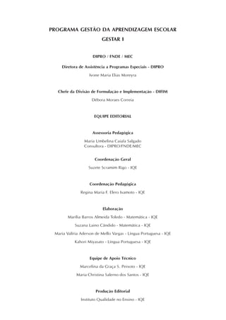 PROGRAMA GESTÃO DA APRENDIZAGEM ESCOLAR
GESTAR I
DIPRO / FNDE / MEC
Diretora de Assistência a Programas Especiais - DIPRO
Ivone Maria Elias Moreyra
Chefe da Divisão de Formulação e Implementação - DIFIM
Débora Moraes Correia
EQUIPE EDITORIAL
Assessoria Pedagógica
Maria Umbelina Caiafa Salgado
Consultora - DIPRO/FNDE/MEC
Coordenação Geral
Suzete Scramim Rigo - IQE
Coordenação Pedagógica
Regina Maria F. Elero Ivamoto - IQE
Elaboração
Marília Barros Almeida Toledo - Matemática - IQE
Suzana Laino Cândido - Matemática - IQE
Maria Valíria Aderson de Mello Vargas - Língua Portuguesa - IQE
Kahori Miyasato - Língua Portuguesa - IQE
Equipe de Apoio Técnico
Marcelina da Graça S. Peixoto - IQE
Maria Christina Salerno dos Santos - IQE
Produção Editorial
Instituto Qualidade no Ensino - IQE
 