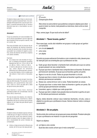 Atividades de Apoio à Aprendizagem 3
de Matemática
Unidade 1 ■ Aula
16
Orientações para o professor
Conteúdo:
Comparação direta
Nós vimos na aula anterior que podemos comparar objetos para dizer
quem é maior ou menor, mais pesado ou mais leve, mais curto ou mais
comprido.
Hoje, vamos jogar. O que você acha da idéia?
Atividade 1 - "Quem levanta, ganha! "
Para esse jogo, vocês vão trabalhar em grupos e cada grupo vai ganhar:
• um barbante
• um círculo (anexo 2)
• uma caixa
• um objeto
Quando os grupos estiverem formados e com o material a mão, devem pres-
tar atenção para as orientações que a professora vai dar.
■ Cada grupo deve levantar o barbante bem esticado para que os outros
grupos possam ver seu comprimento.
■ O grupo que tiver o barbante mais comprido deve se levantar. Os demais
permanecem sentados. O grupo que se levantou ganha um ponto.
■ Agora é a vez do círculo. Todos os grupos levantam o círculo.
■ O grupo que tiver o menor círculo deve se levantar e ganha um ponto. Os
demais permanecem sentados.
■ Dessa vez, vamos brincar com a caixa. Todos levantam as caixas.
■ O grupo que tiver a caixa maior deve se levantar e ganha um ponto. Os
outros grupos permanecem sentados.
■ Levantem, agora, o objeto que cada grupo tem.
■ O grupo que tem o objeto mais pesado deve se levantar e ganha um pon-
to. Os demais permanecem sentados.
Agora, todos deverão colocar seus materiais (barbante, círculo, caixa e
objeto) na sacola que a professora trouxe. Vamos misturar tudo e começar
novamente?
Atividade 2 - Dê um palpite.
Vocês ainda vão continuar em grupos para essa atividade. Prestem atenção
no que a professora vai mostrar e o que ela vai perguntar.
Vejam os objetos:
a) um lápis e uma caneta
Qual dos dois vocês acham que é mais comprido? _______________
2Aula
O objetivo dessa aula é fazer os alunos per-
ceberem quando é possível fazer uma com-
paração direta (aproximar o que se quer com-
parar ) e quando precisamos de um terceiro
elemento para ser o intermediário na com-
paração.
Atividade 1
O que se pretende com essa atividade é fa-
zer os alunos perceberem que em algumas
das situações é fácil comparar e decidir, mas
em outras, não.
Para essa atividade você vai precisar de pe-
daços de barbante de diversos tamanhos,
círculos do tamanho dos círculos do anexo,
que podem ser cortados em papel ou carto-
lina, caixas de diversos tamanhos e objetos
com pesos variados.
Exemplo:
■ se a classe tiver sido dividida em 8 gru-
pos, os pedaços de barbante recebidos
deverão ser de 5 cm, 10 cm, 20 cm, 40
cm, 80 cm, 1,05 m, 1,20 m e 1,40 m.
■ o mesmo vale para os círculos e as cai-
xas, todos devem ter tamanhos
diferentes (com diferenças bem visíveis).
■ no caso dos objetos, tomar cuidado para
não colocar o maior como o mais pesa-
do.
Observe como os alunos se saem nas situa-
ções de difícil decisão. Por exemplo: os dois
barbantes com comprimentos mais próxi-
mos: 1,05 m e 1,20 m (se eles têm a idéia
de aproximá-los para decidir).
Para levantar a caixa maior, diversas
grandezas podem ser consideradas: área da
base, altura, volume etc.
No caso do peso dos objetos, só a observa-
ção não é suficiente; incentive-os a darem
sugestões até que se conclua que é preciso
segurar um em cada mão para decidir qual é
mais pesado.
Atividade 2
O objetivo dessa atividade é apenas reforçar
a idéia de que, em alguns momentos, temos
que aproximar aquilo que estamos preten-
dendo comparar e que, em alguns casos, há
até a necessidade de outros métodos de
comparação.
a) Utilize um lápis de tamanho diferente da
caneta, de forma que não seja perceptí
2
Matemática
Grandezas e Medidas
Medidas não
padronizadas
 