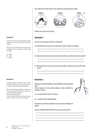 20
Atividades de Apoio à Aprendizagem 3
de Matemática
Unidade 1 ■ Aula
Um modo de se fazer isso é usar partes do nosso próprio corpo:
passo palmo dedo etc.
Vamos ver como se faz isso?
Atividade 2
Junto com seu grupo, pense e responda:
a) Qual parte do corpo você usaria para medir a altura da mesa?
_______________________________________________________
_______________________________________________________
b) Qual parte do corpo você usaria para medir o comprimento do seu lápis?
_______________________________________________________
_______________________________________________________
c) Qual parte do corpo você usaria para medir a largura da rua onde você
mora?
_______________________________________________________
_______________________________________________________
Atividade 3
A largura do dedo polegar é essa distância indicada pela
seta:
Use a largura de seu dedo polegar como unidade de
medida e meça:
a) o comprimento de sua carteira;
b) o comprimento desta página.
Compare os números obtidos com os de seus colegas de
grupo:
Houve medidas diferentes? Por que isso aconteceu?
_________________________________________________________
_________________________________________________________
_________________________________________________________
_________________________________________________________
3
Atividade 2
Continuamos com a mesma proposta: a ade-
quação do instrumento ao que está sendo
medido.
Dê alguns minutos para que os grupos res-
pondam aos 3 itens; depois comente cada
um deles.
a) palmo
b) dedo
c) passo
Atividade 3
O objetivo dessa atividade é fazer o aluno
perceber que, quando o instrumento não é
o mesmo, obtemos medidas diferentes.
Após a resolução da atividade, comente com
os alunos o fato de cada um ter obtido um
número diferente. Pergunte:
"Por que isso acontece?"
"O que significa quando dois alunos conse-
guem o mesmo número nas medições?"
 