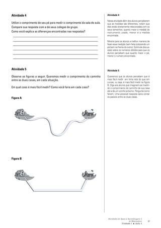 Atividades de Apoio à Aprendizagem 3
de Matemática
Unidade 1 ■ Aula
21
Atividade 4
Utilize o comprimento de seu pé para medir o comprimento da sala de aula.
Compare sua resposta com a de seus colegas de grupo.
Como você explica as diferenças encontradas nas respostas?
_________________________________________________________
_________________________________________________________
_________________________________________________________
_________________________________________________________
_________________________________________________________
_________________________________________________________
Atividade 5
Observe as figuras a seguir. Queremos medir o comprimento do caminho
entre as duas casas, em cada situação.
Em qual caso é mais fácil medir? Como você faria em cada caso?
Figura A
Figura B
3
Atividade 4
Nessa atividade além dos alunos perceberem
que as medidas são diferentes, notam que
elas estão diretamente relacionadas com os
seus tamanhos: quanto maior a medida do
instrumento usado, menor é a medida
encontrada.
Mostre para os alunos a melhor maneira de
fazer essa medição bem feita (colocando um
pé bem na frente do outro). Estimule discus-
sões sobre os números obtidos para que os
alunos percebam que quanto maior o pé,
menor o número encontrado.
Atividade 5
Queremos que os alunos percebam que é
mais fácil medir em linha reta do que em
curvas, ou seja, é mais fácil medir na figura
B. Diga aos alunos que imaginem-se medin-
do o comprimento do caminho de sua casa
até a de um vizinho próximo. Pergunte como
fariam. Uma possível resposta seria contar
os passos entre as duas casas.
 