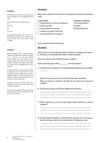22
Atividades de Apoio à Aprendizagem 3
de Matemática
Unidade 1 ■ Aula
Atividade 6
Relacione a unidade de medida mais apropriada para aquilo que queremos
medir:
O QUE MEDIR UNIDADE DE MEDIDA
( ) comprimento da mesa da professora 1) cabo de vassoura
( ) a altura da sala 2) palmos
( ) comprimento do meu lápis 3) palitos de fósforo
( ) a largura da quadra de escola
( ) a profundidade de uma piscina
E para terminarmos bem essa aula...
Atividade 7
Você e todos os seus colegas do grupo receberam um pedaço de barban-
te. Verifique se os barbantes têm todos o mesmo tamanho.
Com o seu palmo, meça o barbante e faça o registro.
Nesse barbante posso contar ________ dos meus palmos.
a) A medida que você obteve é a mesma daquela obtida por seus colegas?
________
Discuta com seu grupo por que você acha que isso aconteceu.
(Aqui vai uma dica: compare o tamanho de sua mão com as dos seus
colegas).
b) Escreva aqui porque os números obtidos são diferentes.
_______________________________________________________
_______________________________________________________
_______________________________________________________
c) Então, responda: por que será que alguns alunos obtiveram a mesma
resposta?
_______________________________________________________
_______________________________________________________
_______________________________________________________
d) Se todos vocês medissem o comprimento da sala de aula com esse pe-
daço de barbante, obteriam o mesmo número? Explique por quê.
_______________________________________________________
_______________________________________________________
_______________________________________________________
Atividade 6
Ainda estamos trabalhando a adequação do
tipo de unidade a ser usada dependendo do
caso.
Na primeira coluna, a seqüência será:
(2)
(1) ou (2)
(3)
(1)
(1) ou (2)
Aproveite para perguntar se conhecem ou-
tros objetos que podem servir como unida-
de de medida nos casos citados nessa
atividade.
Atividade 7
Nessa atividade, além de reforçar alguns
conceitos já trabalhados, estamos começan-
do a introduzir o uso de medidas
padronizadas. Isso não significa que já
estamos utilizando medidas convencionais;
o objetivo é apenas que os alunos percebam
que, nesse caso, as medidas devem ser as
mesmas.
É fundamental que todos os alunos recebam
um barbante com o mesmo tamanho. Nos-
sa sugestão é que o barbante tenha aproxi-
madamente 80 cm. Se não for possível en-
tregar um barbante para cada aluno, procure
entregar um para cada grupo.
Dê alguns minutos para que os alunos per-
cebam que quanto maior a mão, menor será
o número de palmos.
Também poderão perceber que os alunos
que obtiveram a mesma resposta têm mãos
do mesmo tamanho.
3
 