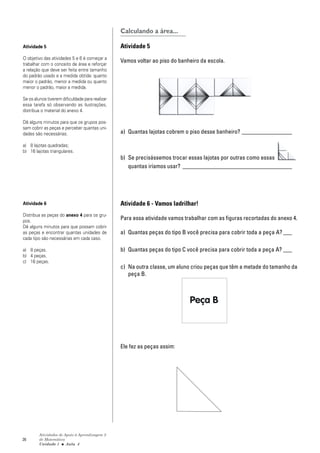 26
Atividades de Apoio à Aprendizagem 3
de Matemática
Unidade 1 ■ Aula
Calculando a área...
Atividade 5
Vamos voltar ao piso do banheiro da escola.
a) Quantas lajotas cobrem o piso desse banheiro? _________________
b) Se precisássemos trocar essas lajotas por outras como essas
quantas iríamos usar? _____________________________________
Atividade 6 - Vamos ladrilhar!
Para essa atividade vamos trabalhar com as figuras recortadas do anexo 4.
a) Quantas peças do tipo B você precisa para cobrir toda a peça A? ___
b) Quantas peças do tipo C você precisa para cobrir toda a peça A? ___
c) Na outra classe, um aluno criou peças que têm a metade do tamanho da
peça B.
Ele fez as peças assim:
Atividade 5
O objetivo das atividades 5 e 6 é começar a
trabalhar com o conceito de área e reforçar
a relação que deve ser feita entre tamanho
do padrão usado e a medida obtida: quanto
maior o padrão, menor a medida ou quanto
menor o padrão, maior a medida.
Se os alunos tiverem dificuldade para realizar
essa tarefa só observando as ilustrações,
distribua o material do anexo 4.
Dê alguns minutos para que os grupos pos-
sam cobrir as peças e perceber quantas uni-
dades são necessárias.
a) 8 lajotas quadradas;
b) 16 lajotas triangulares.
Atividade 6
Distribua as peças do anexo 4 para os gru-
pos.
Dê alguns minutos para que possam cobrir
as peças e encontrar quantas unidades de
cada tipo são necessárias em cada caso.
a) 8 peças.
b) 4 peças.
c) 16 peças.
4
 